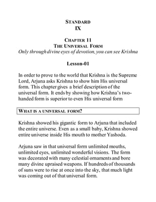 STANDARD
IX
CHAPTER 11
THE UNIVERSAL FORM
Only throughdivineeyes of devotion, you can see Krishna
Lesson-01
In order to prove to the world that Krishna is the Supreme
Lord, Arjuna asks Krishna to show him His universal
form. This chaptergives a brief description of the
universal form. It ends by showing how Krishna’s two-
handed form is superior to even His universal form
WHAT IS A UNIVERSAL FORM?
Krishna showed his gigantic form to Arjuna that included
the entire universe. Even as a small baby, Krishna showed
entire universe inside His mouth to mother Yashoda.
Arjuna saw in that universal form unlimited mouths,
unlimited eyes, unlimited wonderful visions. The form
was decorated with many celestial ornamentsand bore
many divine upraised weapons. If hundredsof thousands
of suns were to rise at once into the sky, that much light
was coming out of that universal form.
 