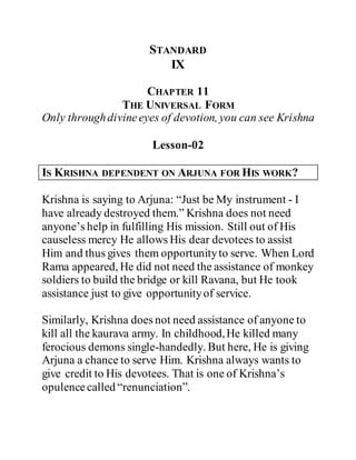 STANDARD
IX
CHAPTER 11
THE UNIVERSAL FORM
Only throughdivineeyes of devotion, you can see Krishna
Lesson-02
IS KRISHNA DEPENDENT ON ARJUNA FOR HIS WORK?
Krishna is saying to Arjuna: “Just be My instrument - I
have already destroyed them.” Krishna does not need
anyone’s help in fulfilling His mission. Still out of His
causeless mercy He allows His dear devotees to assist
Him and thus gives them opportunityto serve. When Lord
Rama appeared, He did not need the assistance of monkey
soldiers to build the bridge or kill Ravana, but He took
assistance just to give opportunityof service.
Similarly, Krishna does not need assistance of anyone to
kill all the kaurava army. In childhood,He killed many
ferocious demons single-handedly. But here, He is giving
Arjuna a chance to serve Him. Krishna always wants to
give credit to His devotees. That is one of Krishna’s
opulencecalled “renunciation”.
 