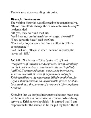 There is nice story regarding this point.
We are just instruments
The visiting historian was disposed to be argumentative.
"Do not our efforts change the course of human history?"
he demanded.
"Oh yes, they do," said the Guru.
"And have not our human labors changed the earth?"
"They certainly have," said the Guru.
"Then why do you teach that human effort is of little
consequence?"
Said the Guru, "Because when the wind subsides, the
leaves still fall."
MORAL: The leaves will fall by the will of Lord
irrespectiveof whether wind is presentor not. Similarly
all the Lord’s desires areautomaticallyand infallibly
fulfilled. If someonedoes not agreeto be instrument,
someoneelse will. So even if Arjuna does not fight,
Krishnawill have the miscreantskillednonetheless. So
Arjuna shouldserve as an instrumentto pleaseKrishna,
becausethat is the purposeof everyone’slife – to please
Krishna.
Knowing that we are just instruments does not mean that
we become relax in our service to Krishna. While doing
service to Krishna we should do it in a mood that “I am
responsiblefor the service so let me put my best.” But at
 