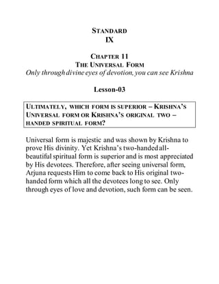 STANDARD
IX
CHAPTER 11
THE UNIVERSAL FORM
Only throughdivineeyes of devotion, you can see Krishna
Lesson-03
ULTIMATELY, WHICH FORM IS SUPERIOR – KRISHNA’S
UNIVERSAL FORM OR KRISHNA’S ORIGINAL TWO –
HANDED SPIRITUAL FORM?
Universal form is majestic and was shown by Krishna to
prove His divinity. Yet Krishna’s two-handedall-
beautiful spiritual form is superior and is most appreciated
by His devotees. Therefore, after seeing universal form,
Arjuna requests Him to come back to His original two-
handed form which all the devotees long to see. Only
through eyes of love and devotion, such form can be seen.
 