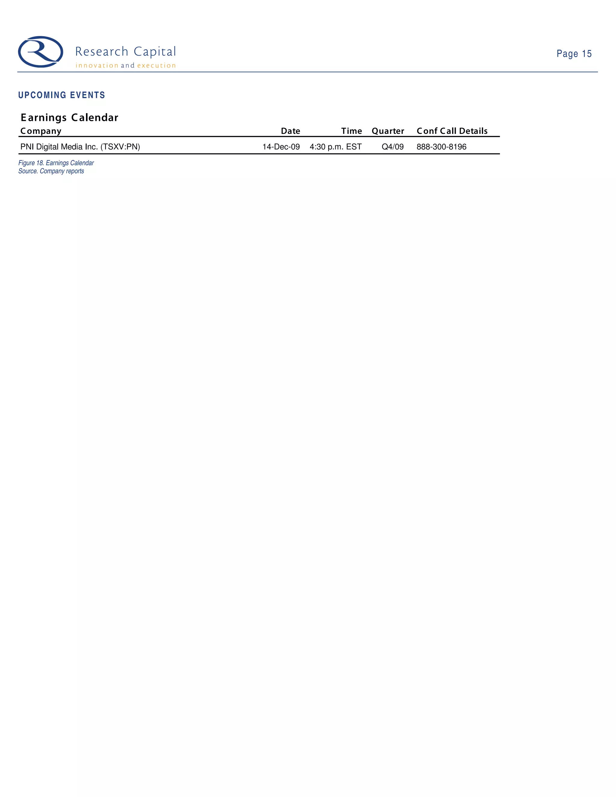 Page 15



UPCOMING EVENTS

E arnings C alendar
C ompany                               Date           Time     Quarter   C onf C all Details
PNI Digital Media Inc. (TSXV:PN)   14-Dec-09   4:30 p.m. EST     Q4/09   888-300-8196
Figure 18. Earnings Calendar
Source. Company reports
 