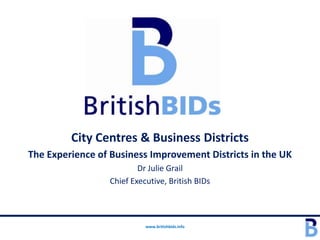 City Centres & Business Districts
The Experience of Business Improvement Districts in the UK
                         Dr Julie Grail
                 Chief Executive, British BIDs



                           www.britishbids.info
 