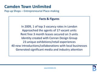 Camden Town Unlimited
Pop-up Shops – Entrepreneurial Place-making

                           Facts & Figures

           In 2009, 1 of top 3 vacancy rates in London
            Approached the agents of 17 vacant units
           Rent free 3 month leases secured on 3 units
           Identity created with Conran Design Group
             23 unique exhibitions/retail experiences
     40 new introductions/collaborations with local businesses
        Generated significant media and industry attention




                               www.britishbids.info
 