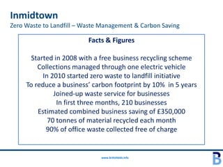 Inmidtown
Zero Waste to Landfill – Waste Management & Carbon Saving

                          Facts & Figures

       Started in 2008 with a free business recycling scheme
         Collections managed through one electric vehicle
           In 2010 started zero waste to landfill initiative
     To reduce a business’ carbon footprint by 10% in 5 years
               Joined-up waste service for businesses
                In first three months, 210 businesses
         Estimated combined business saving of £350,000
             70 tonnes of material recycled each month
            90% of office waste collected free of charge


                              www.britishbids.info
 