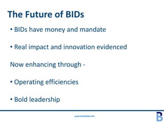 The Future of BIDs
• BIDs have money and mandate

• Real impact and innovation evidenced

Now enhancing through -

• Operating efficiencies

• Bold leadership

                      www.britishbids.info
 