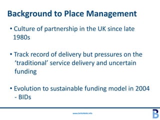 Background to Place Management
• Culture of partnership in the UK since late
 1980s

• Track record of delivery but pressures on the
  ‘traditional’ service delivery and uncertain
  funding

• Evolution to sustainable funding model in 2004
  - BIDs

                      www.britishbids.info
 