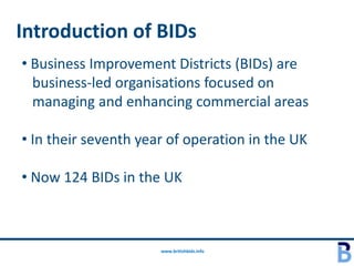 Introduction of BIDs
• Business Improvement Districts (BIDs) are
  business-led organisations focused on
  managing and enhancing commercial areas

• In their seventh year of operation in the UK

• Now 124 BIDs in the UK



                      www.britishbids.info
 