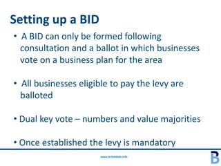 Setting up a BID
• A BID can only be formed following
  consultation and a ballot in which businesses
  vote on a business plan for the area

• All businesses eligible to pay the levy are
  balloted

• Dual key vote – numbers and value majorities

• Once established the levy is mandatory
                       www.britishbids.info
 