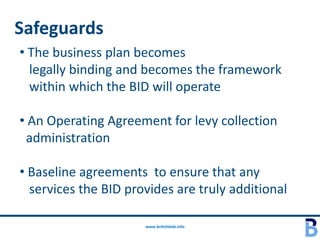 Safeguards
• The business plan becomes
  legally binding and becomes the framework
  within which the BID will operate

• An Operating Agreement for levy collection
 administration

• Baseline agreements to ensure that any
  services the BID provides are truly additional

                      www.britishbids.info
 