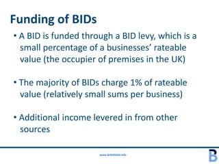 Funding of BIDs
• A BID is funded through a BID levy, which is a
  small percentage of a businesses’ rateable
  value (the occupier of premises in the UK)

• The majority of BIDs charge 1% of rateable
  value (relatively small sums per business)

• Additional income levered in from other
  sources

                      www.britishbids.info
 