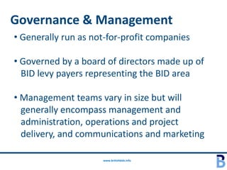 Governance & Management
• Generally run as not-for-profit companies

• Governed by a board of directors made up of
  BID levy payers representing the BID area

• Management teams vary in size but will
  generally encompass management and
  administration, operations and project
  delivery, and communications and marketing

                     www.britishbids.info
 