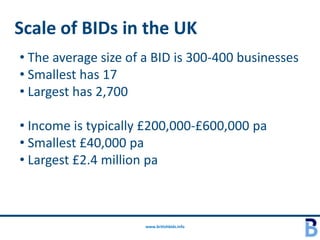 Scale of BIDs in the UK
• The average size of a BID is 300-400 businesses
• Smallest has 17
• Largest has 2,700

• Income is typically £200,000-£600,000 pa
• Smallest £40,000 pa
• Largest £2.4 million pa



                      www.britishbids.info
 