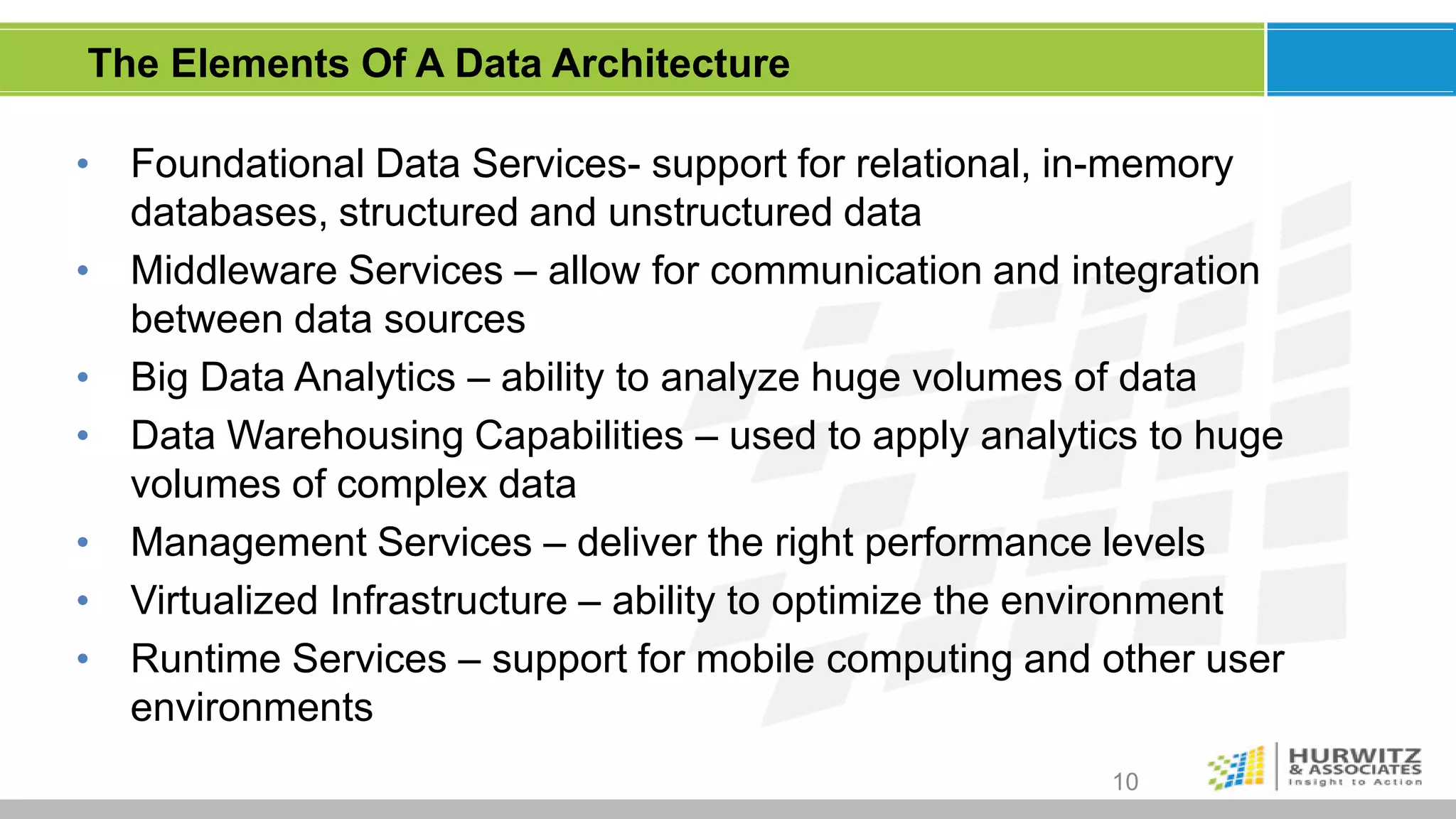 The Elements Of A Data Architecture

•   Foundational Data Services- support for relational, in-memory
    databases, structured and unstructured data
•   Middleware Services – allow for communication and integration
    between data sources
•   Big Data Analytics – ability to analyze huge volumes of data
•   Data Warehousing Capabilities – used to apply analytics to huge
    volumes of complex data
•   Management Services – deliver the right performance levels
•   Virtualized Infrastructure – ability to optimize the environment
•   Runtime Services – support for mobile computing and other user
    environments
                                                          10
 