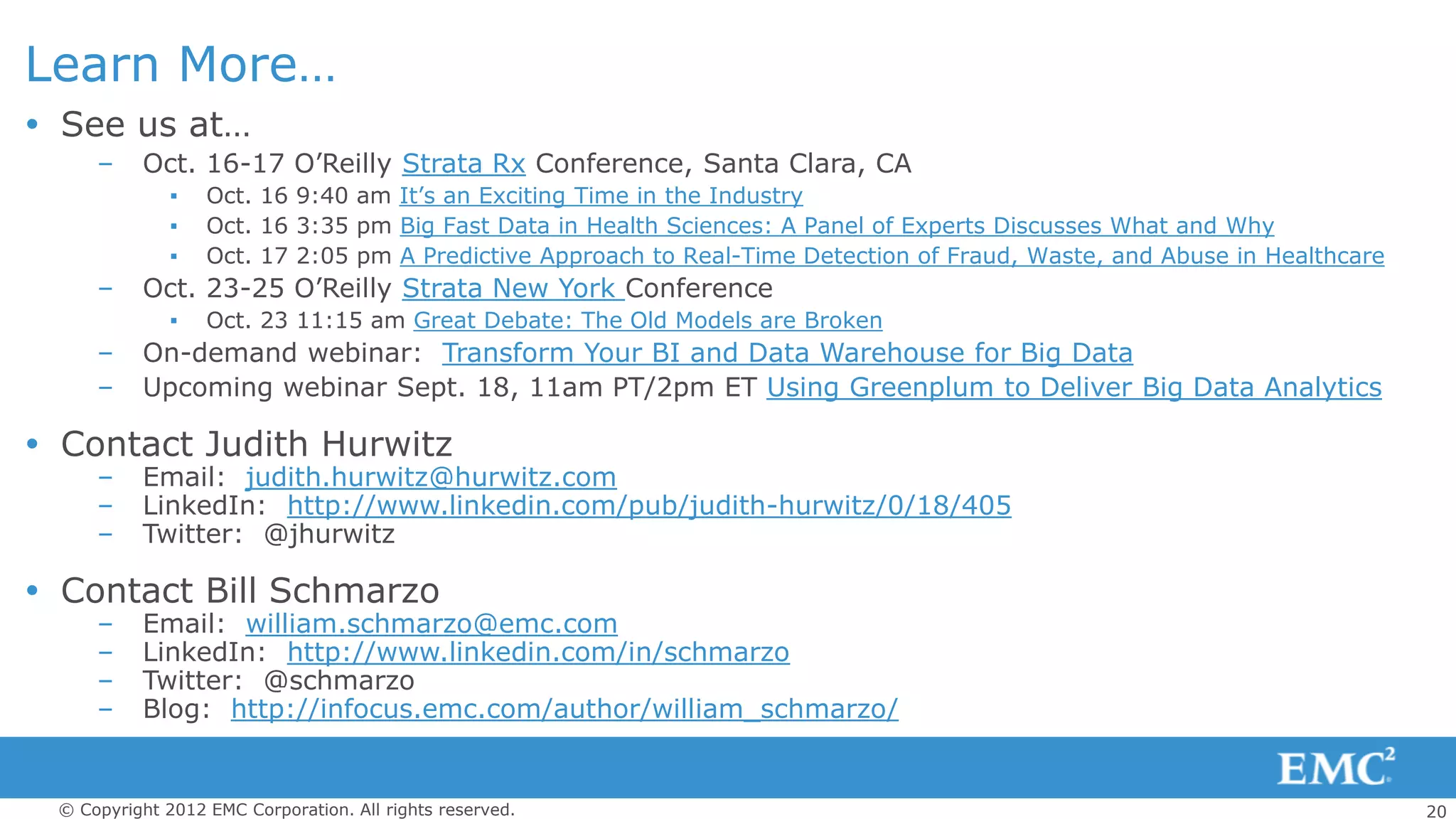 Learn More…
 See us at…
     –    Oct. 16-17 O’Reilly Strata Rx Conference, Santa Clara, CA
              ▪   Oct. 16 9:40 am It’s an Exciting Time in the Industry
              ▪   Oct. 16 3:35 pm Big Fast Data in Health Sciences: A Panel of Experts Discusses What and Why
              ▪   Oct. 17 2:05 pm A Predictive Approach to Real-Time Detection of Fraud, Waste, and Abuse in Healthcare
     –    Oct. 23-25 O’Reilly Strata New York Conference
              ▪   Oct. 23 11:15 am Great Debate: The Old Models are Broken
     –    On-demand webinar: Transform Your BI and Data Warehouse for Big Data
     –    Upcoming webinar Sept. 18, 11am PT/2pm ET Using Greenplum to Deliver Big Data Analytics

 Contact Judith Hurwitz
     –    Email: judith.hurwitz@hurwitz.com
     –    LinkedIn: http://www.linkedin.com/pub/judith-hurwitz/0/18/405
     –    Twitter: @jhurwitz

 Contact Bill Schmarzo
     –    Email: william.schmarzo@emc.com
     –    LinkedIn: http://www.linkedin.com/in/schmarzo
     –    Twitter: @schmarzo
     –    Blog: http://infocus.emc.com/author/william_schmarzo/


 © Copyright 2012 EMC Corporation. All rights reserved.                                                                   20
 