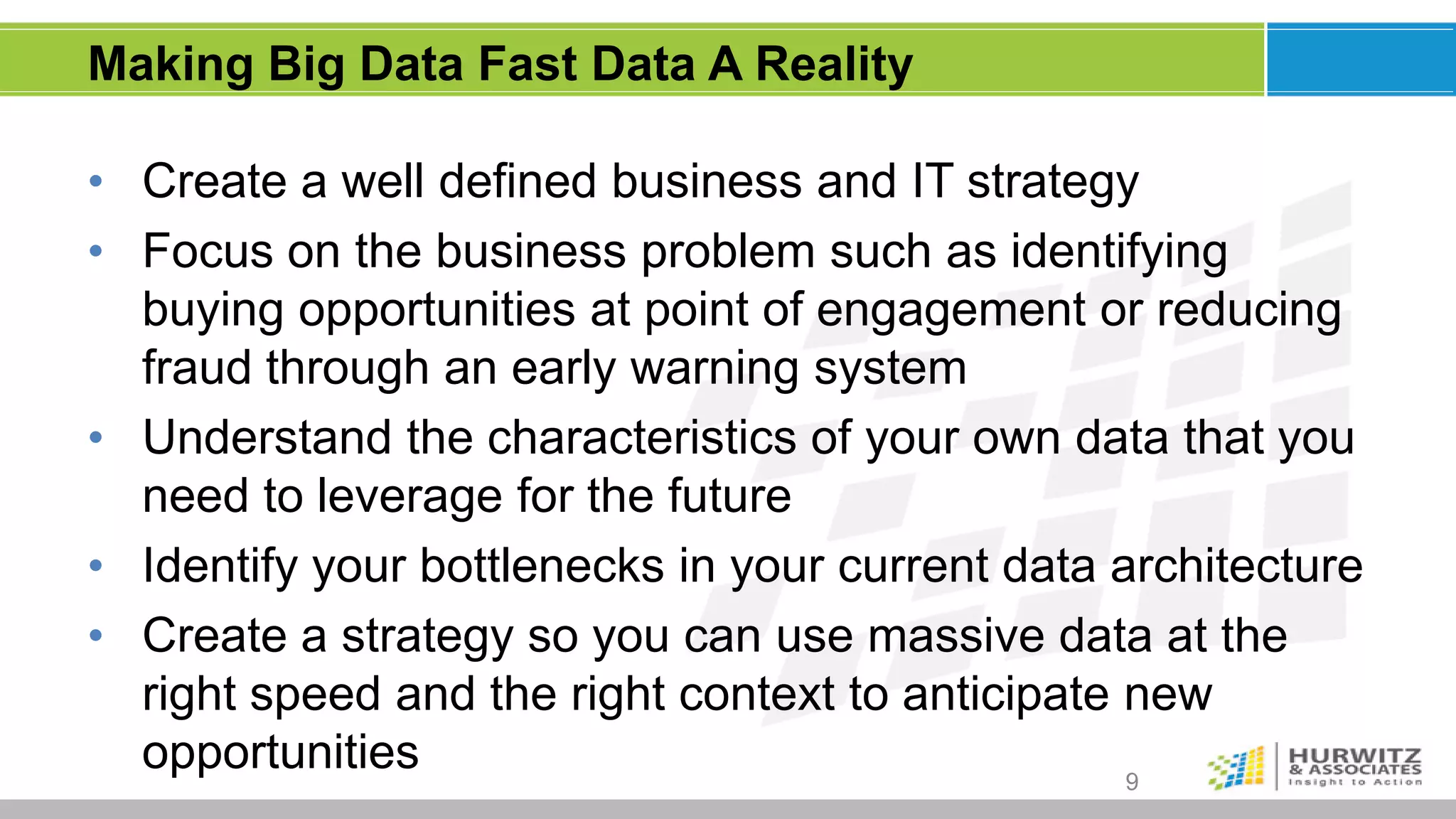 Making Big Data Fast Data A Reality

• Create a well defined business and IT strategy
• Focus on the business problem such as identifying
  buying opportunities at point of engagement or reducing
  fraud through an early warning system
• Understand the characteristics of your own data that you
  need to leverage for the future
• Identify your bottlenecks in your current data architecture
• Create a strategy so you can use massive data at the
  right speed and the right context to anticipate new
  opportunities                                   9
 