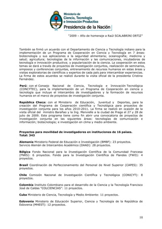 “2009 – Año de homenaje a Raúl SCALABRINI ORTIZ”




También se firmó un acuerdo con el Departamento de Ciencia y Tecnología indiano para la
implementación de un Programa de Cooperación en Ciencia y Tecnología en 7 áreas:
biotecnología y sus aplicaciones a la seguridad alimentaria; oceanografía; medicina y
salud; agricultura; tecnologías de la información y las comunicaciones, incubadoras de
tecnología e innovación productiva; y popularización de la ciencia. La cooperación en estos
temas se dará a través de proyectos de investigación conjuntos, realización de seminarios,
simposios y conferencias conjuntas, entrenamiento de recursos humanos en estas áreas y
visitas exploratorias de científicos y expertos de cada país para intercambiar experiencias.
La firma de estos acuerdos se realizó durante la visita oficial de la presidenta Cristina
Fernández.

Perú: con el Consejo Nacional de Ciencia, Tecnología e Innovación Tecnológica
(CONCYTEC), para la implementación de un Programa de Cooperación en ciencia y
tecnología que incluye el intercambio de investigadores y la formación de recursos
humanos en el marco de proyectos de investigación conjunta.

República Checa: con el Ministerio de Educación, Juventud y Deportes, para la
creación del Programa de Cooperación científica y Tecnológica para proyectos de
investigación conjunta para los años 2010-2011. La firma se realizó en ocasión de la
visita oficial del ministro Barañao y la Ing. Menvielle a la ciudad de Praga el 27 y 28 de
julio de 2009. Este programa tiene como fin abrir una convocatoria de proyectos de
investigación conjunta en las siguientes áreas: tecnologías de comunicación e
información; biotecnología; e investigación en clima y medio ambiente.


Proyectos para movilidad de investigadores en instituciones de 16 países.
Total: 343

Alemania Ministerio Federal de Educación e Investigación (BMBF): 23 proyectos.
Servicio Alemán de Intercambio Académico (DAAD): 28 proyectos.

Bélgica Fondo Nacional para la Investigación Científica de la Comunidad Francesa
(FNRS): 6 proyectos. Fondo para la Investigación Científica de Flandes (FWO): 4
proyectos.

Brasil Coordinación de Perfeccionamiento del Personal de Nivel Superior (CAPES): 35
proyectos.

Chile Comisión Nacional de Investigación Científica y Tecnológica (CONICYT): 8
proyectos.

Colombia Instituto Colombiano para el desarrollo de la Ciencia y la Tecnología Francisco
José de Caldas "COLCIENCIAS": 11 proyectos.

Cuba Ministerio de Ciencia, Tecnología y Medio Ambiente: 11 proyectos.

Eslovenia Ministerio de Educación Superior, Ciencia y Tecnología de la República de
Eslovenia (MHEST): 12 proyectos.



                                                                                       10
 