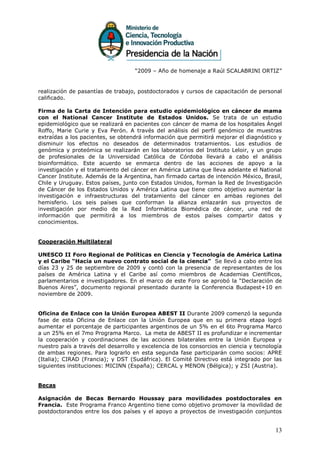 “2009 – Año de homenaje a Raúl SCALABRINI ORTIZ”


realización de pasantías de trabajo, postdoctorados y cursos de capacitación de personal
calificado.

Firma de la Carta de Intención para estudio epidemiológico en cáncer de mama
con el National Cancer Institute de Estados Unidos. Se trata de un estudio
epidemiológico que se realizará en pacientes con cáncer de mama de los hospitales Ángel
Roffo, Marie Curie y Eva Perón. A través del análisis del perfil genómico de muestras
extraídas a los pacientes, se obtendrá información que permitirá mejorar el diagnóstico y
disminuir los efectos no deseados de determinados tratamientos. Los estudios de
genómica y proteómica se realizarán en los laboratorios del Instituto Leloir, y un grupo
de profesionales de la Universidad Católica de Córdoba llevará a cabo el análisis
bioinformático. Este acuerdo se enmarca dentro de las acciones de apoyo a la
investigación y el tratamiento del cáncer en América Latina que lleva adelante el National
Cancer Institute. Además de la Argentina, han firmado cartas de intención México, Brasil,
Chile y Uruguay. Estos países, junto con Estados Unidos, forman la Red de Investigación
de Cáncer de los Estados Unidos y América Latina que tiene como objetivo aumentar la
investigación e infraestructuras del tratamiento del cáncer en ambas regiones del
hemisferio. Los seis países que conforman la alianza enlazarán sus proyectos de
investigación por medio de la Red Informática Biomédica de cáncer, una red de
información que permitirá a los miembros de estos países compartir datos y
conocimientos.


Cooperación Multilateral

UNESCO II Foro Regional de Políticas en Ciencia y Tecnología de América Latina
y el Caribe “Hacia un nuevo contrato social de la ciencia” Se llevó a cabo entre los
días 23 y 25 de septiembre de 2009 y contó con la presencia de representantes de los
países de América Latina y el Caribe así como miembros de Academias Científicos,
parlamentarios e investigadores. En el marco de este Foro se aprobó la “Declaración de
Buenos Aires”, documento regional presentado durante la Conferencia Budapest+10 en
noviembre de 2009.


Oficina de Enlace con la Unión Europea ABEST II Durante 2009 comenzó la segunda
fase de esta Oficina de Enlace con la Unión Europea que en su primera etapa logró
aumentar el porcentaje de participantes argentinos de un 5% en el 6to Programa Marco
a un 25% en el 7mo Programa Marco. La meta de ABEST II es profundizar e incrementar
la cooperación y coordinaciones de las acciones bilaterales entre la Unión Europea y
nuestro país a través del desarrollo y excelencia de los consorcios en ciencia y tecnología
de ambas regiones. Para lograrlo en esta segunda fase participarán como socios: APRE
(Italia); CIRAD (Francia); y DST (Sudáfrica). El Comité Directivo está integrado por las
siguientes instituciones: MICINN (España); CERCAL y MENON (Bélgica); y ZSI (Austria).


Becas

Asignación de Becas Bernardo Houssay para movilidades postdoctorales en
Francia. Este Programa Franco Argentino tiene como objetivo promover la movilidad de
postdoctorandos entre los dos países y el apoyo a proyectos de investigación conjuntos


                                                                                        13
 