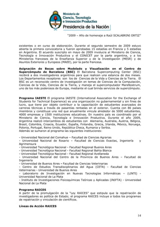 “2009 – Año de homenaje a Raúl SCALABRINI ORTIZ”


existentes o en curso de elaboración. Durante el segundo semestre de 2009 estuvo
abierta la primera convocatoria y fueron aprobadas 15 estadías en Francia y 5 estadías
en Argentina. El acuerdo suscripto en mayo de 2009 involucra al Ministerio de Ciencia,
Tecnología e Innovación Productiva y el CONICET por la parte argentina, y a los
Ministerios franceses de la Enseñanza Superior y de la Investigación (MESR) y de
Asuntos Exteriores y Europeos (MAEE), por la parte francesa.

Asignación de Becas sobre Modelado y Visualización en el Centro de
Supercómputo de Barcelona (BSC) El Barcelona Supercomputing Center (BSC)
recibirá a dos investigadores argentinos para que realicen una estancia de dos meses.
Los Departamentos receptores son los de Ciencias de la Vida y Ciencias de la Tierra. El
BSC es un reconocido centro de investigación en temas de Ciencias de la Computación,
Ciencias de la Vida, Ciencias de la Tierra, y maneja el supercomputador MareNostrum,
uno de los más poderosos de Europa, mediante el cual brinda servicios de supercómputo.


Programa IAESTE El programa IAESTE (International Association for the Exchange of
Students for Technical Experience) es una organización no gubernamental y sin fines de
lucro, que tiene por objeto contribuir a la capacitación de estudiantes avanzados de
carreras técnicas a través de pasantías rentadas en el exterior. Cuenta con 86 países
miembros y constituye una red que anualmente vincula alrededor de 5000 estudiantes,
4000 empresas y 1500 instituciones educativas. En nuestro país es coordinado por el
Ministerio de Ciencia, Tecnología e Innovación Productiva. Durante el año 2009,
Argentina realizó intercambios de estudiantes con Alemania, Australia, Austria, Bélgica,
Brasil, Colombia, Croacia, Ecuador, España, Finlandia, Grecia, Irlanda, México, Noruega,
Polonia, Portugal, Reino Unido, República Checa, Rumania y Serbia.
Además se sumaron al programa las siguientes instituciones:

- Universidad Nacional del Comahue – Facultad de Ciencias Agrarias
- Universidad Nacional de Rosario – Facultad de Ciencias Exactas, Ingeniería            y
Agrimensura
- Universidad Tecnológica Nacional - Facultad Regional Buenos Aires
- Universidad Tecnológica Nacional - Facultad Regional Bahía Blanca
- Universidad Tecnológica Nacional - Facultad Regional Avellaneda
- Universidad Nacional del Centro de la Provincia de Buenos Aires – Facultad de
Ingeniería
- Universidad de Buenos Aires - Facultad de Ciencias Veterinarias
- Centro de Estudios Transdisciplinarios del Agua (CETA) - Facultad de Ciencias
Veterinarias - Universidad de Buenos Aires
- Laboratorio de Investigación en Nuevas Tecnologías Informáticas – (LINTI) -
Universidad Nacional de La Plata
- Instituto de Investigaciones Fisicoquímicas Teóricas y Aplicadas (INIFTA) - Universidad
Nacional de La Plata

Programa RAICES
A partir de la promulgación de la “Ley RAICES” que estipula que la repatriación de
investigadores es política de Estado; el programa RAICES incluye a todos los programas
de repatriación y vinculación de científicos.

Líneas de Acción RAICES


                                                                                      14
 