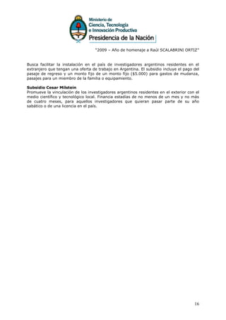 “2009 – Año de homenaje a Raúl SCALABRINI ORTIZ”


Busca facilitar la instalación en el país de investigadores argentinos residentes en el
extranjero que tengan una oferta de trabajo en Argentina. El subsidio incluye el pago del
pasaje de regreso y un monto fijo de un monto fijo ($5.000) para gastos de mudanza,
pasajes para un miembro de la familia o equipamiento.

Subsidio Cesar Milstein
Promueve la vinculación de los investigadores argentinos residentes en el exterior con el
medio científico y tecnológico local. Financia estadías de no menos de un mes y no más
de cuatro meses, para aquellos investigadores que quieran pasar parte de su año
sabático o de una licencia en el país.




                                                                                      16
 