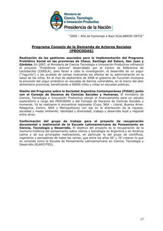 “2009 – Año de homenaje a Raúl SCALABRINI ORTIZ”



        Programa Consejo de la Demanda de Actores Sociales
                          (PROCODAS)

Realización de las gestiones asociadas para la implementación del Programa
Probiótico Social en las provincias de Chaco, Santiago del Estero, San Juan y
Córdoba. En 2007, el Ministerio de Ciencia Tecnología e Innovación Productiva cofinanció
el proyecto “Probióticos Lácticos” desarrollado por el Centro de Referencia de
Lactobacilos (CERELA), para llevar a cabo la investigación, el desarrollo de un yogur
(“Yogurito”) y las pruebas de campo evaluando los efectos de su administración en la
salud de los niños. En el mes de septiembre de 2008 el gobierno de Tucumán incorpora
la provisión del yogur probiótico en escuelas de barrios vulnerables, en el marco del plan
alimentario provincial, beneficiando a 56000 niños y niñas en escuelas públicas.

Diseño del Programa sobre la Sociedad Argentina Contemporánea (PISAC) junto
con el Consejo de Decanos de Ciencias Sociales y Humanas. El ministerio de
Ciencia, Tecnología e Innovación Productiva otorgó el financiamiento para un estudio
exploratorio a cargo del PROCODAS y del Consejo de Decanos de Ciencias Sociales y
Humanas. Ya se realizaron 6 encuentros regionales (Cuyo, NEA – Litoral, Buenos Aires-
Patagonia, Centro, NOA y Metropolitana) con eje en la distribución de la riqueza;
sociedad y medio ambiente; identidad y diversidad; trabajo y desarrollo local y regional
entre otros.

Conformación del grupo de trabajo para el proyecto de recuperación
documental y testimonial de la Escuela Latinoamericana de Pensamiento en
Ciencia, Tecnología y Desarrollo. El objetivo del proyecto es la recuperación de la
memoria histórica del pensamiento sobre ciencia y tecnología en Argentina y en América
Latina y de sus principales realizaciones, en particular la del grupo de científicos,
ingenieros y pensadores de todas las ramas, que entre los años 50’ y 70’ crearon lo que
es conocido como la Escuela de Pensamiento Latinoamericano en Ciencia, Tecnología y
Desarrollo (ELAPCYTED).




                                                                                       17
 