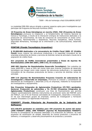 “2009 – Año de homenaje a Raúl SCALABRINI ORTIZ”


La modalidad PME-PRH estuvo dirigida a generar espacios aptos para investigadores que
participan del Programa de Recursos Humanos (PRH).

19 Proyectos de Áreas Estratégicas en marcha (PAE). PAE (Proyectos de Áreas
Estratégicas) promueve la integración y el fortalecimiento del Sistema Nacional de
Ciencia y Tecnología, a través de la interacción sinérgica de instituciones dedicadas a la
producción de conocimientos. Se trata de consorcios de conocimiento en áreas como:
Agroindustria, Nanomateriales y dispositivos, Recursos energéticos, Salud humana,
Seguridad Alimentaria, Tecnología de la Información y las Comunicaciones, Desarrollo
Social.

FONTAR (Fondo Tecnológico Argentino)

$ 35.000.000 destinados a la convocatoria de Crédito Fiscal 2009. CF (Crédito
Fiscal) busca mejorar las estructuras productivas y la capacidad innovadora de las
empresas productoras de bienes y servicios de distintas ramas de actividad a través de la
asignación de crédito fiscal.

611 proyectos de PyMEs innovadoras presentados a líneas de Aportes No
Reembolsables (ANR 600 2009 y ANR I+D). En evaluación.

ANR 600 (Aportes No Reembolsables Desarrollo Tecnológico). Son subsidios de
hasta $600.000 y hasta el 50% del monto total para financiar proyectos de desarrollo
tecnológico que tengan como meta mejorar las estructuras productivas y la capacidad
innovadora de las empresas productoras de bienes y servicios de distintas ramas de
actividad.

ANR I+D (Aportes No Reembolsables Proyectos Creación de Laboratorios de
Investigación y Desarrollo en empresas). Promueve la creación y consolidación de
laboratorios de investigación y desarrollo (I+D) en empresas, mediante la incorporación
de investigadores y equipamiento.

Dos Proyectos Integrados de Aglomerados Productivos (PI-TEC) aprobados.
Sectores: Producción de salmónidos y Té. PI-TEC (Proyectos Integrados de
Aglomerados Productivos) constituyen una línea de financiamiento que permite
integrar coordinadamente distintos instrumentos de promoción tanto del FONTAR como
del FONCyT, con el fin de financiar actividades de investigación, desarrollo e innovación,
en las que intervengan grupos de empresas, centros de investigación y formación
superior vinculados a un Aglomerado Productivo.

FONSOFT (Fondo Fiduciario de Promoción de la Industria del
Software)

$22.158.875 aprobados en subsidios para 184 proyectos de pymes del sector
(ANR FONSOFT 2008). ANR FONSOFT (Aportes No Reembolsables FONSOFT)
fomenta la consolidación de empresas dedicadas a la producción de software. Se trata
proyectos de certificación de calidad, desarrollo de nuevos productos y proyectos de
software, e investigación y desarrollo precompetitivo de productos y procesos.




                                                                                       20
 