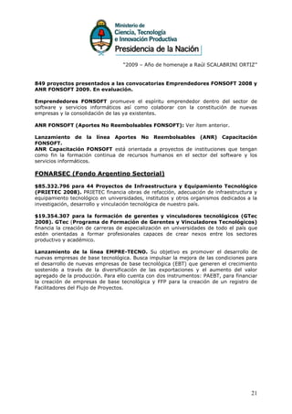 “2009 – Año de homenaje a Raúl SCALABRINI ORTIZ”


849 proyectos presentados a las convocatorias Emprendedores FONSOFT 2008 y
ANR FONSOFT 2009. En evaluación.

Emprendedores FONSOFT promueve el espíritu emprendedor dentro del sector de
software y servicios informáticos así como colaborar con la constitución de nuevas
empresas y la consolidación de las ya existentes.

ANR FONSOFT (Aportes No Reembolsables FONSOFT): Ver ítem anterior.

Lanzamiento de la línea Aportes No Reembolsables (ANR) Capacitación
FONSOFT.
ANR Capacitación FONSOFT está orientada a proyectos de instituciones que tengan
como fin la formación continua de recursos humanos en el sector del software y los
servicios informáticos.

FONARSEC (Fondo Argentino Sectorial)

$85.332.796 para 44 Proyectos de Infraestructura y Equipamiento Tecnológico
(PRIETEC 2008). PRIETEC financia obras de refacción, adecuación de infraestructura y
equipamiento tecnológico en universidades, institutos y otros organismos dedicados a la
investigación, desarrollo y vinculación tecnológica de nuestro país.

$19.354.307 para la formación de gerentes y vinculadores tecnológicos (GTec
2008). GTec (Programa de Formación de Gerentes y Vinculadores Tecnológicos)
financia la creación de carreras de especialización en universidades de todo el país que
estén orientadas a formar profesionales capaces de crear nexos entre los sectores
productivo y académico.

Lanzamiento de la línea EMPRE-TECNO. Su objetivo es promover el desarrollo de
nuevas empresas de base tecnológica. Busca impulsar la mejora de las condiciones para
el desarrollo de nuevas empresas de base tecnológica (EBT) que generen el crecimiento
sostenido a través de la diversificación de las exportaciones y el aumento del valor
agregado de la producción. Para ello cuenta con dos instrumentos: PAEBT, para financiar
la creación de empresas de base tecnológica y FFP para la creación de un registro de
Facilitadores del Flujo de Proyectos.




                                                                                     21
 