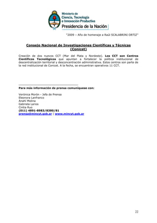 “2009 – Año de homenaje a Raúl SCALABRINI ORTIZ”



     Consejo Nacional de Investigaciones Científicas y Técnicas
                            (Conicet)

Creación de dos nuevos CCT (Mar del Plata y Nordeste). Los CCT son Centros
Científicos Tecnológicos que apuntan a fortalecer la política institucional de
descentralización territorial y desconcentración administrativa. Estos centros son parte de
la red institucional de Conicet. A la fecha, se encuentran operativos 11 CCT.




Para más información de prensa comuníquese con:

Verónica Morón - Jefa de Prensa
Eleonora Lanfranco
Anahí Molina
Gabriela Larios
Cintia Ruo
(011) 4891-8983/8380/81
prensa@mincyt.gob.ar | www.mincyt.gob.ar




                                                                                        22
 