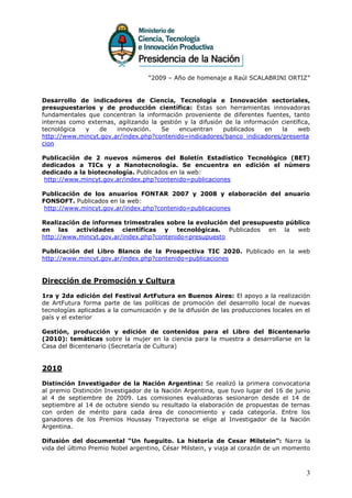 “2009 – Año de homenaje a Raúl SCALABRINI ORTIZ”


Desarrollo de indicadores de Ciencia, Tecnología e Innovación sectoriales,
presupuestarios y de producción científica: Estas son herramientas innovadoras
fundamentales que concentran la información proveniente de diferentes fuentes, tanto
internas como externas, agilizando la gestión y la difusión de la información científica,
tecnológica  y    de   innovación.    Se    encuentran     publicados    en   la    web
http://www.mincyt.gov.ar/index.php?contenido=indicadores/banco_indicadores/presenta
cion

Publicación de 2 nuevos números del Boletín Estadístico Tecnológico (BET)
dedicados a TICs y a Nanotecnología. Se encuentra en edición el número
dedicado a la biotecnología. Publicados en la web:
http://www.mincyt.gov.ar/index.php?contenido=publicaciones

Publicación de los anuarios FONTAR 2007 y 2008 y elaboración del anuario
FONSOFT. Publicados en la web:
 http://www.mincyt.gov.ar/index.php?contenido=publicaciones

Realización de informes trimestrales sobre la evolución del presupuesto público
en las actividades científicas y tecnológicas. Publicados en la web
http://www.mincyt.gov.ar/index.php?contenido=presupuesto

Publicación del Libro Blanco de la Prospectiva TIC 2020. Publicado en la web
http://www.mincyt.gov.ar/index.php?contenido=publicaciones


Dirección de Promoción y Cultura

1ra y 2da edición del Festival ArtFutura en Buenos Aires: El apoyo a la realización
de ArtFutura forma parte de las políticas de promoción del desarrollo local de nuevas
tecnologías aplicadas a la comunicación y de la difusión de las producciones locales en el
país y el exterior

Gestión, producción y edición de contenidos para el Libro del Bicentenario
(2010): temáticas sobre la mujer en la ciencia para la muestra a desarrollarse en la
Casa del Bicentenario (Secretaría de Cultura)


2010

Distinción Investigador de la Nación Argentina: Se realizó la primera convocatoria
al premio Distinción Investigador de la Nación Argentina, que tuvo lugar del 16 de junio
al 4 de septiembre de 2009. Las comisiones evaluadoras sesionaron desde el 14 de
septiembre al 14 de octubre siendo su resultado la elaboración de propuestas de ternas
con orden de mérito para cada área de conocimiento y cada categoría. Entre los
ganadores de los Premios Houssay Trayectoria se elige al Investigador de la Nación
Argentina.

Difusión del documental “Un fueguito. La historia de Cesar Milstein”: Narra la
vida del último Premio Nobel argentino, César Milstein, y viaja al corazón de un momento



                                                                                        3
 