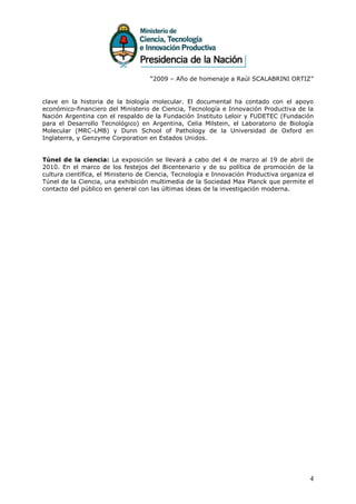 “2009 – Año de homenaje a Raúl SCALABRINI ORTIZ”


clave en la historia de la biología molecular. El documental ha contado con el apoyo
económico-financiero del Ministerio de Ciencia, Tecnología e Innovación Productiva de la
Nación Argentina con el respaldo de la Fundación Instituto Leloir y FUDETEC (Fundación
para el Desarrollo Tecnológico) en Argentina, Celia Milstein, el Laboratorio de Biología
Molecular (MRC-LMB) y Dunn School of Pathology de la Universidad de Oxford en
Inglaterra, y Genzyme Corporation en Estados Unidos.


Túnel de la ciencia: La exposición se llevará a cabo del 4 de marzo al 19 de abril de
2010. En el marco de los festejos del Bicentenario y de su política de promoción de la
cultura científica, el Ministerio de Ciencia, Tecnología e Innovación Productiva organiza el
Túnel de la Ciencia, una exhibición multimedia de la Sociedad Max Planck que permite el
contacto del público en general con las últimas ideas de la investigación moderna.




                                                                                          4
 