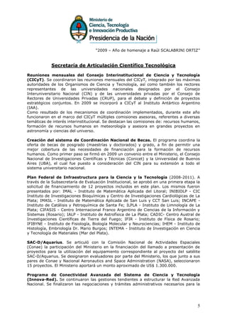 “2009 – Año de homenaje a Raúl SCALABRINI ORTIZ”



            Secretaría de Articulación Científico Tecnológica

Reuniones mensuales del Consejo Interinstitucional de Ciencia y Tecnología
(CICyT). Se coordinaron las reuniones mensuales del CICyT, integrado por las máximas
autoridades de los Organismos de Ciencia y Tecnología, así como también los rectores
representantes de las universidades nacionales designados por el Consejo
Interuniversitario Nacional (CIN) y de las universidades privadas por el Consejo de
Rectores de Universidades Privadas (CRUP), para el debate y definición de proyectos
estratégicos conjuntos. En 2009 se incorporó a CICyT al Instituto Antártico Argentino
(IAA).
Como resultado de los mecanismos de coordinación implementados, durante este año
funcionaron en el marco del CICyT múltiples comisiones asesoras, referentes a diversas
temáticas de interés interinstitucional. Se destacan las comisiones de: recursos humanos,
formación de recursos humanos en meteorología y asesora en grandes proyectos en
astronomía y ciencias del universo.

Creación del sistema de Coordinación Nacional de Becas. El programa coordina la
oferta de becas de posgrado (maestrías y doctorados) y grado, a fin de permitir una
mejor cobertura de las necesidades de financiación para la formación de recursos
humanos. Como primer paso se firmó en 2009 un convenio entre el Ministerio, el Consejo
Nacional de Investigaciones Científicas y Técnicas (Conicet) y la Universidad de Buenos
Aires (UBA), el cual fue puesto a consideración del CIN para su extensión a todo el
sistema universitario nacional.

Plan Federal de Infraestructura para la Ciencia y la Tecnología (2008-2011). A
través de la Subsecretaría de Evaluación Institucional, se aprobó en una primera etapa la
solicitud de financiamiento de 12 proyectos incluidos en este plan. Los mismos fueron
presentados por: IMAL - Instituto de Matemática Aplicada del Litoral; INIBIOLP - CIC
Instituto de Investigaciones Bioquímicas y Centro de Investigaciones Cardiológicas de La
Plata; IMASL - Instituto de Matemática Aplicada de San Luis y CCT San Luis; INCAPE -
Instituto de Catálisis y Petroquímica de Santa Fe; ILPLA - Instituto de Limnología de La
Plata; CIFASIS - Centro Internacional Franco Argentino de Ciencias de la Información y
Sistemas (Rosario); IALP - Instituto de Astrofísica de La Plata; CADIC- Centro Austral de
Investigaciones Científicas de Tierra del Fuego; IFIR - Instituto de Física de Rosario;
IFIBYNE - Instituto de Fisiología, Biología Molecular y Neurociencias; IHEM - Instituto de
Histología, Embriología Dr. Mario Burgos; INTEMA - Instituto de Investigación en Ciencia
y Tecnología de Materiales (Mar del Plata).

SAC-D/Aquarius. Se articuló con la Comisión Nacional de Actividades Espaciales
(Conae) la participación del Ministerio en la financiación del llamado a presentación de
proyectos para la utilización del equipamiento correspondiente al proyecto del satélite
SAC-D/Aquarius. Se designaron evaluadores por parte del Ministerio, los que junto a sus
pares de Conae y Nacional Aeronautics and Space Administration (NASA), seleccionaron
15 proyectos. El Ministerio aportará un monto aproximado de US$ 1.300.000.

Programa de Conectividad Avanzada del Sistema de Ciencia y Tecnología
(Innova-Red). Se continuaron las gestiones tendientes a estructurar la Red Avanzada
Nacional. Se finalizaron las negociaciones y trámites administrativos necesarios para la




                                                                                        5
 