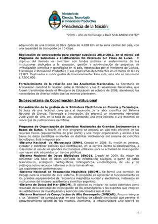 “2009 – Año de homenaje a Raúl SCALABRINI ORTIZ”


adquisición de una troncal de fibra óptica de 4.200 Km en la zona central del país, con
una capacidad de transporte de 10 Gbps.

Realización de convocatoria para otorgar subsidios 2010-2012, en el marco del
Programa de Subsidios a Instituciones No Estatales Sin Fines de Lucro. El
objetivo del llamado es contribuir con fondos públicos al sostenimiento de las
instituciones dedicadas a la ejecución, gestión y administración de proyectos de
investigación científica y tecnológica en el país, reconocidas por el Ministerio de Ciencia,
Tecnología e Innovación Productiva y sus organismos dependientes en el marco de la Ley
23.877. Destinadas a cubrir gastos de funcionamiento. Para esto, este año se destinaron
$ 7.500.000.

Fortalecimiento de la relación con las Academias Nacionales. La Secretaría de
Articulación coordinó la relación entre el Ministerio y las 21 Academias Nacionales, que
fueron transferidas desde el Ministerio de Educación en octubre de 2008, atendiendo las
necesidades de diversa índole que las mismas plantearon.

Subsecretaría de Coordinación Institucional

Consolidación de la gestión de la Biblioteca Electrónica en Ciencia y Tecnología.
Se trata de una facilidad clave para el desarrollo de la labor científica del Sistema
Nacional de Ciencia, Tecnología e Innovación. Se proyectó un incremento interanual
2008-2009 de 10% en la tasa de uso, alcanzando una cifra cercana a 2,9 millones de
descargas de publicaciones científicas.

Programa de Organización de Servicios Nacionales de Grandes Instrumentos y
Bases de Datos. A través de este programa se procura un uso más eficiente de los
recursos físicos (equipamientos de gran porte) y una mejor organización y acceso a las
bases de datos científicos existentes en distintas instituciones del sistema de científico
tecnológico. Está integrado por:
-Sistema Nacional de Microscopía (SNM). Creado en 2008. Su misión es generar,
ejecutar y coordinar políticas que contribuyan, en la carrera contra la obsolescencia, a
maximizar el uso de los grandes microscopios utilizados para la actividad de investigación
que hayan sido adquiridos con fondos públicos
-Sistema Nacional de Datos Biológicos (SNDB). Creado en 2009. Su misión es
conformar una base de datos unificada de información biológica, a partir de datos
taxonómicos, ecológicos, cartográficos, bibliográficos, etnobiológicos, de uso y de
catálogos sobre recursos naturales y otros temas afines.
Los siguientes en conformación:
-Sistema Nacional de Resonancia Magnética (SNDM). Se formó una comisión de
trabajo para la creación de este sistema. El propósito es optimizar el funcionamiento de
los grandes equipamientos de resonancia magnética nuclear y electrónica, instalados en
instituciones del sistema académico y científico argentino.
-Sistema de Datos del Mar (SNDM). El objetivo es integrar los datos obtenidos como
resultado de la actividad de investigación de los oceanógrafos y los expertos que integran
las instituciones de investigación y servicios relacionados con el mar.
-Sistema Nacional de Computación de Alto Desempeño (SiNCAD). Procura integrar
a los “clusters” de computadoras en una facilidad de cálculo distribuida que permita el
aprovechamiento óptimo de los mismos. Asimismo, la infraestructura Grid servirá de



                                                                                          6
 