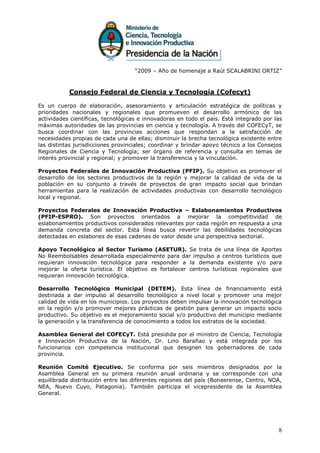 “2009 – Año de homenaje a Raúl SCALABRINI ORTIZ”



           Consejo Federal de Ciencia y Tecnología (Cofecyt)

Es un cuerpo de elaboración, asesoramiento y articulación estratégica de políticas y
prioridades nacionales y regionales que promueven el desarrollo armónico de las
actividades científicas, tecnológicas e innovadoras en todo el país. Está integrado por las
máximas autoridades de las provincias en ciencia y tecnología. A través del COFECyT, se
busca coordinar con las provincias acciones que respondan a la satisfacción de
necesidades propias de cada una de ellas; disminuir la brecha tecnológica existente entre
las distintas jurisdicciones provinciales; coordinar y brindar apoyo técnico a los Consejos
Regionales de Ciencia y Tecnología; ser órgano de referencia y consulta en temas de
interés provincial y regional; y promover la transferencia y la vinculación.

Proyectos Federales de Innovación Productiva (PFIP). Su objetivo es promover el
desarrollo de los sectores productivos de la región y mejorar la calidad de vida de la
población en su conjunto a través de proyectos de gran impacto social que brindan
herramientas para la realización de actividades productivas con desarrollo tecnológico
local y regional.

Proyectos Federales de Innovación Productiva – Eslabonamientos Productivos
(PFIP-ESPRO). Son proyectos orientados a mejorar la competitividad de
eslabonamientos productivos considerados relevantes por cada región en respuesta a una
demanda concreta del sector. Esta línea busca revertir las debilidades tecnológicas
detectadas en eslabones de esas cadenas de valor desde una perspectiva sectorial.

Apoyo Tecnológico al Sector Turismo (ASETUR). Se trata de una línea de Aportes
No Reembolsables desarrollada especialmente para dar impulso a centros turísticos que
requieran innovación tecnológica para responder a la demanda existente y/o para
mejorar la oferta turística. El objetivo es fortalecer centros turísticos regionales que
requieran innovación tecnológica.

Desarrollo Tecnológico Municipal (DETEM). Esta línea de financiamiento está
destinada a dar impulso al desarrollo tecnológico a nivel local y promover una mejor
calidad de vida en los municipios. Los proyectos deben impulsar la innovación tecnológica
en la región y/o promover mejores prácticas de gestión para generar un impacto socio
productivo. Su objetivo es el mejoramiento social y/o productivo del municipio mediante
la generación y la transferencia de conocimiento a todos los estratos de la sociedad.

Asamblea General del COFECyT. Está presidida por el ministro de Ciencia, Tecnología
e Innovación Productiva de la Nación, Dr. Lino Barañao y está integrada por los
funcionarios con competencia institucional que designen los gobernadores de cada
provincia.

Reunión Comité Ejecutivo. Se conforma por seis miembros designados por la
Asamblea General en su primera reunión anual ordinaria y se corresponde con una
equilibrada distribución entre las diferentes regiones del país (Bonaerense, Centro, NOA,
NEA, Nuevo Cuyo, Patagonia). También participa el vicepresidente de la Asamblea
General.




                                                                                         8
 