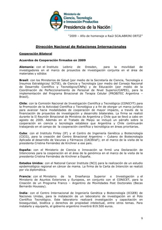 “2009 – Año de homenaje a Raúl SCALABRINI ORTIZ”



           Dirección Nacional de Relaciones Internacionales

Cooperación Bilateral

Acuerdos de Cooperación firmados en 2009

Alemania: con el Instituto  Leibniz  de   Dresden,     para   la  movilidad  de
investigadores en el marco de proyectos de investigación conjunta en el área de
materiales y sólidos

Brasil: con los Ministerios de Salud (por medio de la Secretaría de Ciencia, Tecnología e
Insumos Estratégicos/ SCTIE), de Ciencia y Tecnología (por medio del Consejo Nacional
de Desarrollo Científico y Tecnológico/CNPq) y de Educación (por medio de la
Coordinación de Perfeccionamiento de Personal de Nivel Superior/CAPES), para la
implementación del Programa Binacional de Terapia Celular (PROBITEC Argentina –
Brasil).

Chile: con la Comisión Nacional de Investigación Científica y Tecnológica (CONICYT) para
la Promoción de la Actividad Científica y Tecnológica y a fin de otorgar un marco jurídico
para avanzar hacia modalidades de cooperación de mayor impacto, a través de la
financiación de proyectos de investigación y desarrollo bilaterales. La firma se realizó
durante la II Reunión Binacional de Ministros de Argentina y Chile que se llevó a cabo en
agosto de 2009. Además en el Tratado de Maipú se incluyó un párrafo sobre la
cooperación en ciencia y tecnología establece que Argentina y Chile continuarán
trabajando en el campo de la cooperación científica y tecnológica en áreas prioritarias.

Cuba: con el Instituto Finlay (IF) y el Centro de Ingeniería Genética y Biotecnología
(CICG), para la creación del Centro Binacional Argentino – Cubano de Biotecnología
Aplicada al desarrollo de Vacunas y Fármacos (CACBVaF); en el marco de la visita de la
presidenta Cristina Fernández de Kirchner a ese país.

España: con el Ministerio de Ciencia e Innovación se firmó una Declaración de
Intenciones para la cooperación en el área de la genómica en el marco de la visita de la
presidenta Cristina Fernández de Kirchner a España.

Estados Unidos: con el National Cancer Institute (NCI) para la realización de un estudio
epidemiológico regional en cáncer de mama. La firma de la Carta de Intención se realizó
por vía diplomática.

Francia: con el Ministerio  de   la  Enseñanza   Superior   e   Investigación y el
Ministerio de Asuntos Exteriores y Europeos, en conjunto con el CONICET, para la
Creación de un Programa Franco – Argentino de Movilidades Post Doctorales (Becas
Bernardo Houssay).

India: con el Centro Internacional de Ingeniería Genética y Biotecnología (ICGEB) de
Naciones Unidas, para la instalación de un laboratorio de investigación en el Polo
Científico Tecnológico. Este laboratorio realizará investigación y capacitación en
bioseguridad, bioética y derechos de propiedad intelectual, entre otros temas. Para
instalarlo y equiparlo, el gobierno argentino invertirá 819.500 euros.



                                                                                        9
 