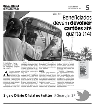 Diário Oficial
           GUARUJÁ
                                                                                                                                               sextA-FeIRA
                                                                                                                                               9 de dezembro de 2011
                                                                                                                                                                            5
                                                                                                                  passe livre
Pedro Rezende




                                                                                                                     Beneficiados
                                                                                                                  devem devolver
                                                                                                                      cartões até
                                                                                                                       quarta (14)




            O passe livre é uma                  André Theodoro, “os alunos         prazo. A recarga do benefício só       comprovante de renda familiar,        O benefício
                                                                                                                                                                 atende
                                                 interessados em manter ou adqui-   acontecerá se o estudante tiver        incluindo todos os que moram
            gratuidade na tarifa                 rir o benefício em 2012 deverão    sua documentação aprovada              na casa. Outras informações
                                                                                                                                                                 estudantes
                                                                                                                                                                 que residem
            do transporte coletivo               formalizar os pedidos de 23 a 27   pela comissão antes do início das      podem ser obtidas diretamente         a mais de um
            de Guarujá                           de janeiro. No próximo ano leti-   aulas”, ressaltou.                     na unidade onde o aluno está          quilômetro
                                                                                                                                                                 do local onde




            A
                                                 vo, os estudantes terão o cartão                                          matriculado.                          estudam e
                       Prefeitura comunica       do benefício no primeiro dia de    BenefíCIo                                  Em 2008, 1.772 alunos fo-         não possuem
                       aos estudantes con-       aula”, disse.                          O passe livre é uma gratui-        ram contemplados com o passe          condições
                       templados com o pas-          A secretária municipal de      dade na tarifa do transporte           livre. No ano seguinte, o nú-         financeiras
                                                                                                                                                                 para arcar com
                       se livre este ano que     Educação explica a importância     coletivo de Guarujá. Atende            mero subiu para 2.446. Este           o transporte
            todos deverão devolver os cartões    da evolução, reiterando que a      estudantes que residem a mais          ano, mais de 3.400 estudantes         público
            na unidade de ensino onde estão      definição dos parâmetros para      de um quilômetro do local onde         conseguiram o benefício. Para
            matriculados. A devolução deve       o uso do cartão em 2012 só será    estudam e não possuem condi-           a Secretaria da Educação, estes
            acontecer entre os dias 12 e 14 de   possível se os alunos devolverem   ções financeiras para arcar com        números são resultados das no-
            dezembro, no horário de funcio-      os cartões no período citado. “É   o transporte público.                  vas diretrizes implantadas pela
            namento das unidades.                muito importante que a comu-           Para se inscrever, os interessa-   Administração, cuja política pú-
               De acordo com o presidente        nidade entenda que os cartões      dos devem levar comprovantes de        blica é voltada, principalmente,
            da Comissão do Passe Livre,          devem ser devolvidos dentro do     residência (água, luz ou telefone),    aos mais carentes.




                siga o Diário Oficial no twitter @Guaruja_sP
 