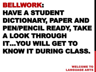 BELLWORK:
HAVE A STUDENT
DICTIONARY, PAPER AND
PEN/PENCIL READY, TAKE
A LOOK THROUGH
IT…YOU WILL GET TO
KNOW IT DURING CLASS.

                  WELCOME TO
               LANGUAGE ARTS
 