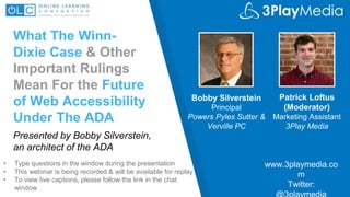 What The Winn-
Dixie Case & Other
Important Rulings
Mean For the Future
of Web Accessibility
Under The ADA
Bobby Silverstein
Principal
Powers Pyles Sutter &
Verville PC
www.3playmedia.co
m
Twitter:
@3playmedia
• Type questions in the window during the presentation
• This webinar is being recorded & will be available for replay
• To view live captions, please follow the link in the chat
window
Patrick Loftus
(Moderator)
Marketing Assistant
3Play Media
Presented by Bobby Silverstein,
an architect of the ADA
 