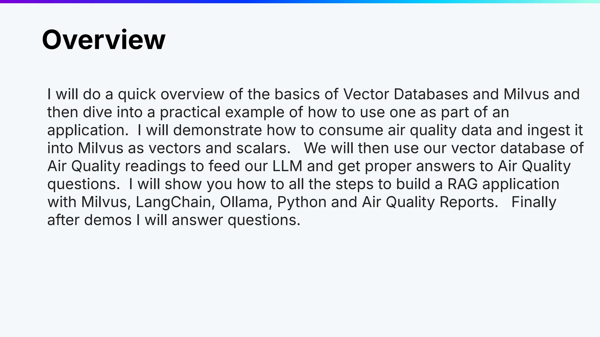 Overview
I will do a quick overview of the basics of Vector Databases and Milvus and
then dive into a practical example of how to use one as part of an
application. I will demonstrate how to consume air quality data and ingest it
into Milvus as vectors and scalars. We will then use our vector database of
Air Quality readings to feed our LLM and get proper answers to Air Quality
questions. I will show you how to all the steps to build a RAG application
with Milvus, LangChain, Ollama, Python and Air Quality Reports. Finally
after demos I will answer questions.
 