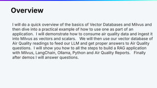 Overview
I will do a quick overview of the basics of Vector Databases and Milvus and
then dive into a practical example of how to use one as part of an
application. I will demonstrate how to consume air quality data and ingest it
into Milvus as vectors and scalars. We will then use our vector database of
Air Quality readings to feed our LLM and get proper answers to Air Quality
questions. I will show you how to all the steps to build a RAG application
with Milvus, LangChain, Ollama, Python and Air Quality Reports. Finally
after demos I will answer questions.
 