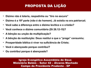 PROPOSTA DA LIÇÃO Dízimo não é loteria, raspadinha ou “tiro no escuro” Dízimo é a 10ª parte (não é do homem). Já existia na era patriarcal; Você sabe a diferença entre o dízimo levítico e o cristão? Você conhece o dízimo comunitário (Dt 26.12-15)? A bênção ou unção da multiplicação? A bênção da restituição: Deus restitui o que a “praga” consumiu; Prosperidade bíblica é viver na suficiência de Cristo; Você é abençoado porque contribui? Ou contribui porque é abençoado? Igreja Evangélica Assembléia de Deus  Ministério Belém – Setor 42 – Álvares Machado Campo de Presidente Prudente - SP 