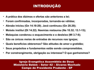 INTRODUÇÃO A prática dos dízimos e ofertas são anteriores a lei; Foram confirmadas, incorporadas, tornando-se válidas; Abraão iniciou (Gn 14.18-20). Jacó continuou (Gn 28.20); Moisés institui (Dt 14.22). Neemias restaurou (Ne 10.32; 13.1-13); Malaquias condenou o esquecimento e o desleixo (Ml 3.7-9); São os únicos meios de entradas de recursos nas igrejas; Quais benefícios obteremos? São atitudes de amor e gratidão;  Seus propósitos e fundamentos estão sendo comprometidos. Por constrangimento, obrigação ou interesse? O que ganharemos? Igreja Evangélica Assembléia de Deus  Ministério Belém – Setor 42 – Álvares Machado Campo de Presidente Prudente - SP 