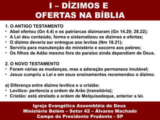 I – DÍZIMOS E  OFERTAS NA BÍBLIA 1. O ANTIGO TESTAMENTO Abel ofertou (Gn 4.4) e os patriarcas dizimaram (Gn 14.20; 28.22); A Lei deu conteúdo, forma e sistematizou os dízimos e ofertas; O dízimo deveria ser entregue aos levitas (Nm 18.21); Serviria para manutenção do ministério e socorro aos pobres; Os filhos de Adão mesmo fora do paraíso ainda dependiam de Deus. 2. O NOVO TESTAMENTO Foram várias as mudanças, mas a adoração permanece imutável; Jesus cumpriu a Lei e em seus ensinamentos recomendou o dízimo. a) Diferença entre dízimo levítico e o cristão: Levítico: pertencia a ordem de Arão (transitória); Cristão: está atrelado a ordem de Melquisedeque, anterior a lei. Igreja Evangélica Assembléia de Deus  Ministério Belém – Setor 42 – Álvares Machado Campo de Presidente Prudente - SP 
