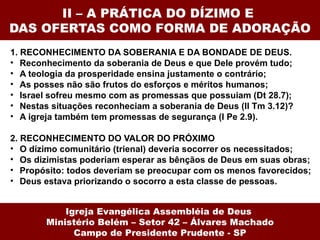 II – A PRÁTICA DO DÍZIMO E  DAS OFERTAS COMO FORMA DE ADORAÇÃO 1. RECONHECIMENTO DA SOBERANIA E DA BONDADE DE DEUS.  Reconhecimento da soberania de Deus e que Dele provém tudo; A teologia da prosperidade ensina justamente o contrário; As posses não são frutos do esforços e méritos humanos; Israel sofreu mesmo com as promessas que possuiam (Dt 28.7); Nestas situações reconheciam a soberania de Deus (II Tm 3.12)? A igreja também tem promessas de segurança (I Pe 2.9).  2. RECONHECIMENTO DO VALOR DO PRÓXIMO  O dízimo comunitário (trienal) deveria socorrer os necessitados; Os dizimistas poderiam esperar as bênçãos de Deus em suas obras; Propósito: todos deveriam se preocupar com os menos favorecidos; Deus estava priorizando o socorro a esta classe de pessoas. Igreja Evangélica Assembléia de Deus  Ministério Belém – Setor 42 – Álvares Machado Campo de Presidente Prudente - SP 