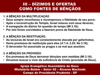 III – DÍZIMOS E OFERTAS  COMO FONTES DE BÊNÇÃOS 1. A BÊNÇÃO DA MULTIPLICAÇÃO Deus sempre reconheceu e recompensou a fidelidade de seu povo; Após a reconstrução do Templo, Israel relaxou com seus deveres; A sonegação do dízimo foi questão de tempo (Ml 3.10); Por isto foram convidados a fazerem prova da fidelidade de Deus. 2. A BÊNÇÃO DA RESTITUIÇÃO.  As lavouras de Israel era constantemente atacada por gafanhotos; Havia promessa de restituição para eles (Jl 1.4; 2.25; Na 3.16); O devorador foi associado as pragas e ao mal que assolam. 3. A BÊNÇÃO DA PROVISÃO Era promessa de Deus derramar bênçãos sem medidas (Ml 3.10); Devemos buscar e viver da suficiência de Cristo (provisão de Deus). Igreja Evangélica Assembléia de Deus  Ministério Belém – Setor 42 – Álvares Machado Campo de Presidente Prudente - SP 