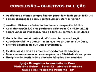 CONCLUSÃO – OBJETIVOS DA LIÇÃO Os dízimos e ofertas sempre fizeram parte da vida do povo de Deus; Somos abençoados porque contribuímos? Ou vice-versa? 1) Analisar: Dízimo e ofertas dentro de uma perspectiva bíblica: Abel ofertou (Gn 4.4) e os patriarcas dizimaram (Gn 14.20; 28.22); Foram várias as mudanças, mas a adoração permanece imutável; 2) Conscientizar-se: A prática do dízimo e ofertas é adoração: Através do dízimo e ofertas reconhecemos a soberania de Deus; E temos a certeza de que Dele provém tudo. 3) Explicar os dízimos e as ofertas como fontes de bênçãos: Deus sempre reconheceu e recompensou a fidelidade de seu povo; Multiplicação, restituição e provisão, bênçãos sem medidas. Igreja Evangélica Assembléia de Deus  Ministério Belém – Setor 42 – Álvares Machado Campo de Presidente Prudente - SP 