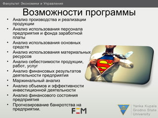 Возможности программы
•   Анализ производства и реализации
    продукции
•   Анализ использования персонала
    предприятия и фонда заработной
    платы
•   Анализ использования основных
    средств
•   Анализ использования материальных
    ресурсов
•   Анализ себестоимости продукции,
    работ, услуг
•   Анализ финансовых результатов
    деятельности предприятия
•   Маржинальный анализ
•   Анализ объемов и эффективности
    инвестиционной деятельности
•   Анализ финансового состояния
    предприятия
•   Прогнозирование банкротства на
    предприятии.
 