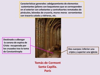 Características generales: adelgazamiento de elementos
                 sustentantes (pilares con baquetones que se corresponden
                en el exterior con arbotantes y contrafuertes rematados de
                pináculos, bóvedas de crucería, muros meros cerramientos
                con tracería calada y vidrieras, etc.




Destinado a albergar
 la corona de espina de
Cristo recuperada por
los cruzados tras la toma                                    Dos cuerpos: inferior una
de Constantinopla                                            cripta y superior una iglesia



                             Tomás de Cormont
                               Santa Capilla.
                                   París
 