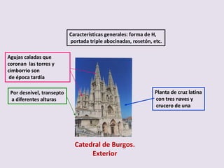 Características generales: forma de H,
                           portada triple abocinadas, rosetón, etc.

Agujas caladas que
coronan las torres y
cimborrio son
 de época tardía

 Por desnivel, transepto                                       Planta de cruz latina
 a diferentes alturas                                          con tres naves y
                                                               crucero de una




                             Catedral de Burgos.
                                  Exterior
 