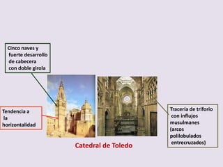 Cinco naves y
  fuerte desarrollo
  de cabecera
  con doble girola




Tendencia a                                Tracería de triforio
 la                                         con influjos
horizontalidad                             musulmanes
                                           (arcos
                                           polilobulados
                                            entrecruzados)
                      Catedral de Toledo
 