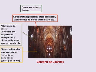 Planta: ver primera
                        imagen

             Características generales: arcos apuntados,
             vaciamientos de muros, verticalidad, etc.

Alternancia de
pilares
Cilíndricos con
baquetones
ortogonales y
pilares poligonales
con sección circular

Pilares poligonales
 con baquetones
(fruto de la
evolución en
 gótico pleno S.XIII)
                                       Catedral de Chartres
 