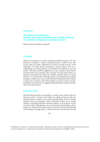 CHAPTER 9

                 SECURITY OF JOURNALISTS:
                 MAKING THE CASE FOR MODELLING ARMED VIOLENCE
                 AS A MEANS TO PROMOTE HUMAN SECURITY

                 Nathan Taback and Robin Coupland1




                 SUMMARY

                 Attacks on journalists are worthy of particular attention because, first, this
                 profession constitutes a distinct vulnerable group in conflict areas and,
                 second, there are wider implications for human security because of the
                 importance of media reports pertaining to armed violence. We use a
                 methodology for studying attacks on journalists that builds their “security
                 profile” and which could be applied to any issue relating to both human
                 security and the use of weapons. We conclude, first, that media reports can
                 generate meaningful data about the multiple potential effects of armed
                 violence on any particular vulnerable group (as exemplified by journalists
                 working in conflict areas) and, second, that the method presented could be
                 a useful tool in collective international efforts to enhance human security,
                 including in disarmament, by supplementing field-based studies about the
                 effects of armed violence.


                 INTRODUCTION

                 The link between attacks on journalists in conflict zones and the notion of
                 human security2 is intuitive. Such attacks are significant because they are
                 directed towards a specific and usually unarmed group; they are equally
                 important because journalists convey information about acts of armed
                 violence—especially politically motivated violence in all its forms—to the
                 rest of the world. Although they may not necessarily acknowledge it, policy
                 makers are influenced by media reports of human insecurity in prioritizing
                 and deciding on foreign policy or national and even international security

                                                     191




Published in J. Borrie & V. Martin Randin (eds), Thinking Outside the Box in Multilateral Disarmament and Arms
Control Negotiations, United Nations Institute for Disarmament Research (UNIDIR), 2006.
 